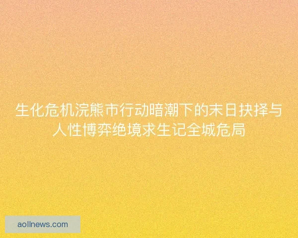生化危机浣熊市行动暗潮下的末日抉择与人性博弈绝境求生记全城危局