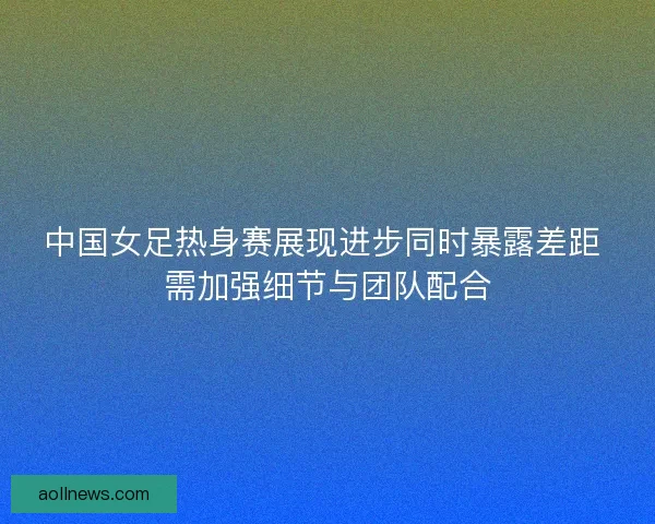 中国女足热身赛展现进步同时暴露差距 需加强细节与团队配合