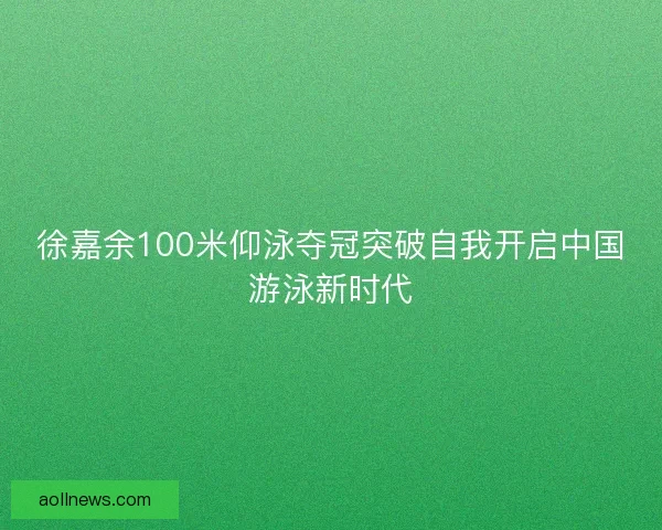 徐嘉余100米仰泳夺冠突破自我开启中国游泳新时代