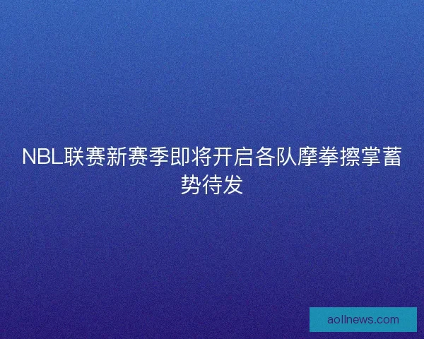 NBL联赛新赛季即将开启各队摩拳擦掌蓄势待发