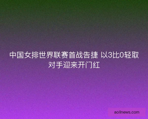 中国女排世界联赛首战告捷 以3比0轻取对手迎来开门红