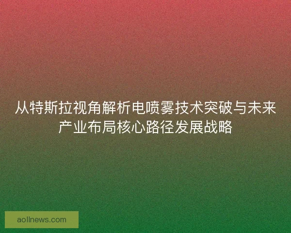 从特斯拉视角解析电喷雾技术突破与未来产业布局核心路径发展战略