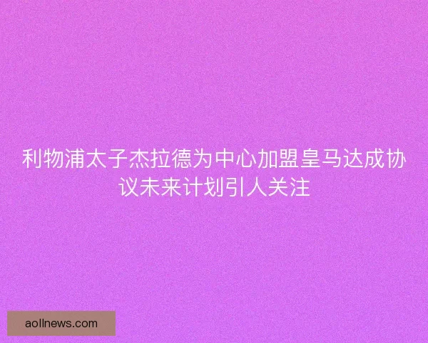 利物浦太子杰拉德为中心加盟皇马达成协议未来计划引人关注