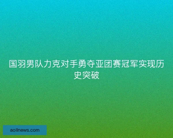 国羽男队力克对手勇夺亚团赛冠军实现历史突破