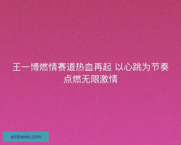 王一博燃情赛道热血再起 以心跳为节奏点燃无限激情