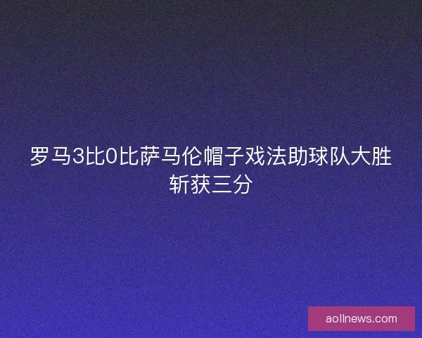 罗马3比0比萨马伦帽子戏法助球队大胜斩获三分