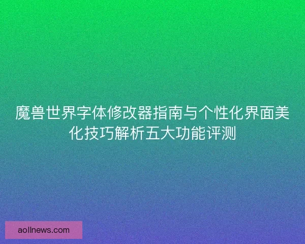 魔兽世界字体修改器指南与个性化界面美化技巧解析五大功能评测