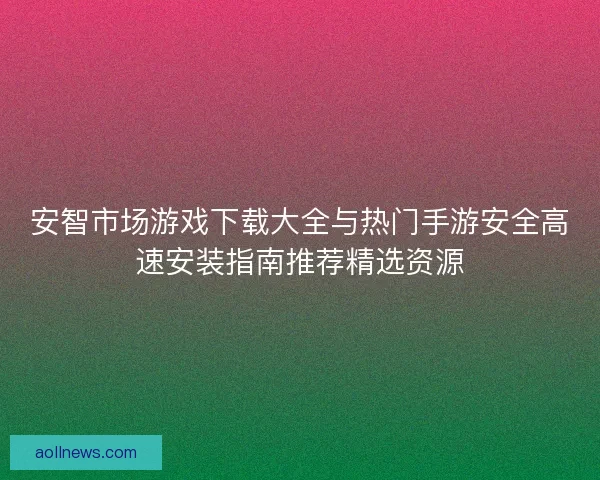 安智市场游戏下载大全与热门手游安全高速安装指南推荐精选资源