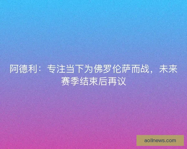 阿德利：专注当下为佛罗伦萨而战，未来赛季结束后再议
