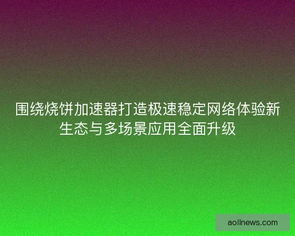 围绕烧饼加速器打造极速稳定网络体验新生态与多场景应用全面升级