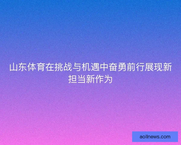 山东体育在挑战与机遇中奋勇前行展现新担当新作为