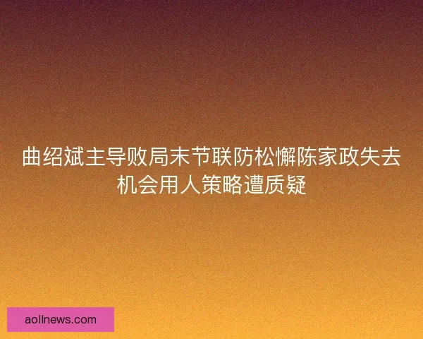 曲绍斌主导败局末节联防松懈陈家政失去机会用人策略遭质疑