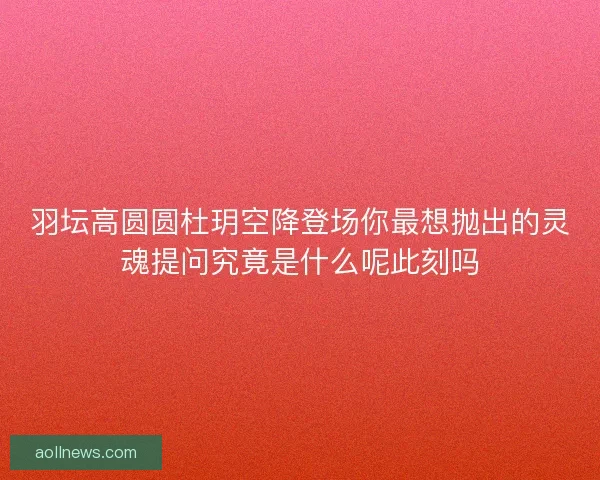 羽坛高圆圆杜玥空降登场你最想抛出的灵魂提问究竟是什么呢此刻吗