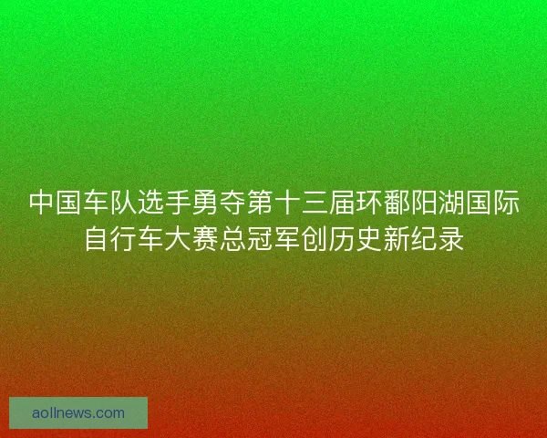 中国车队选手勇夺第十三届环鄱阳湖国际自行车大赛总冠军创历史新纪录