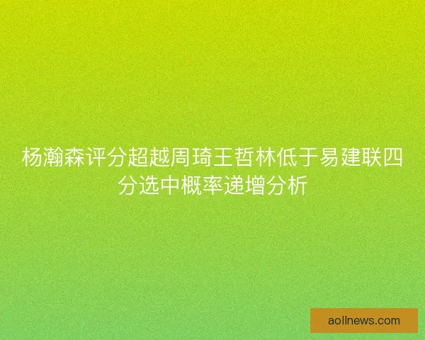 杨瀚森评分超越周琦王哲林低于易建联四分选中概率递增分析