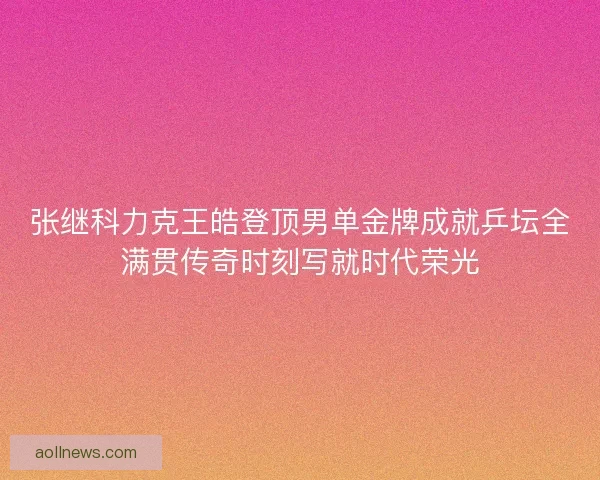 张继科力克王皓登顶男单金牌成就乒坛全满贯传奇时刻写就时代荣光