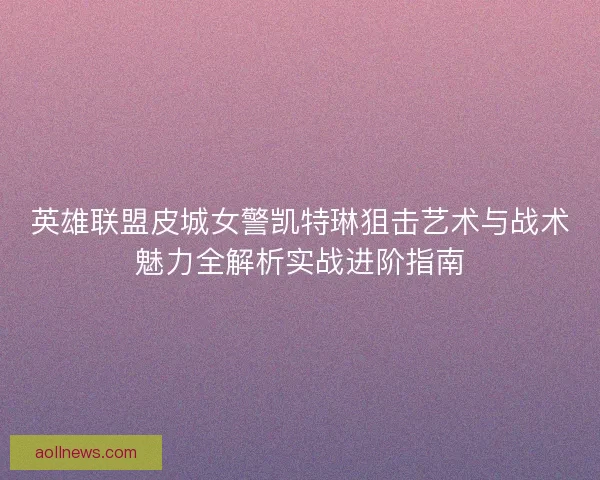 英雄联盟皮城女警凯特琳狙击艺术与战术魅力全解析实战进阶指南