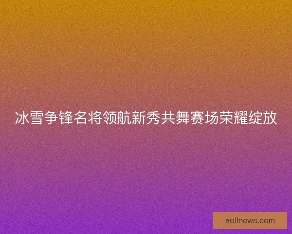 冰雪争锋名将领航新秀共舞赛场荣耀绽放
