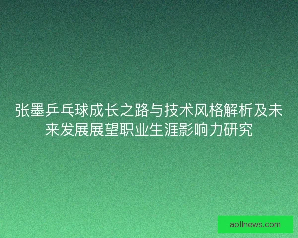 张墨乒乓球成长之路与技术风格解析及未来发展展望职业生涯影响力研究
