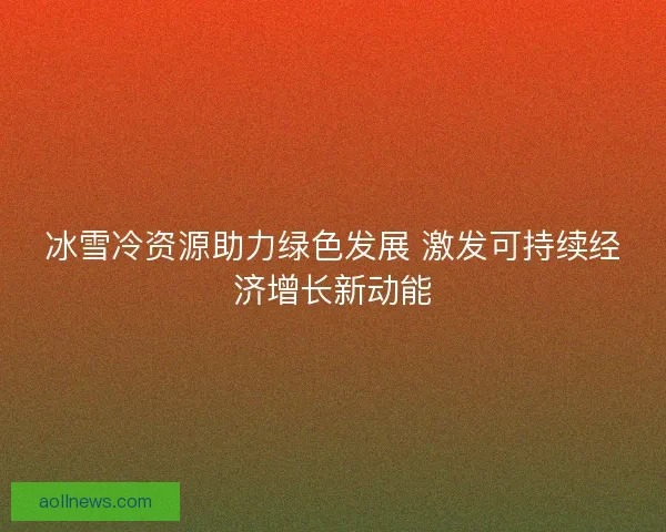 冰雪冷资源助力绿色发展 激发可持续经济增长新动能